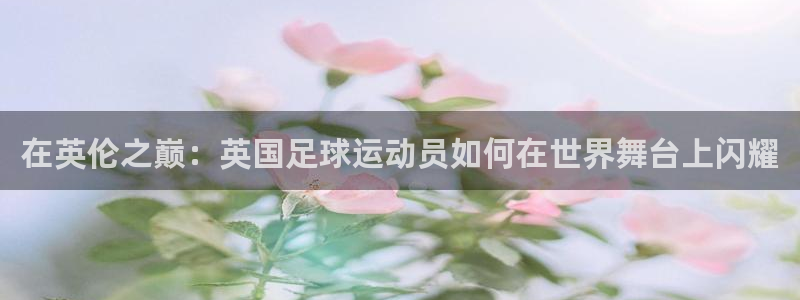 在英伦之巅：英国足球运动员如何在世界舞台上闪耀